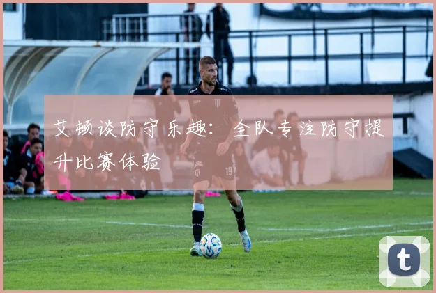 艾顿谈防守乐趣：全队专注防守提升比赛体验