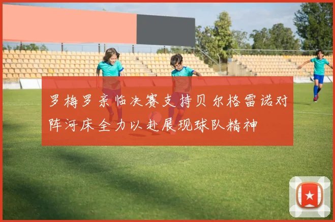 罗梅罗亲临决赛支持贝尔格雷诺对阵河床全力以赴展现球队精神