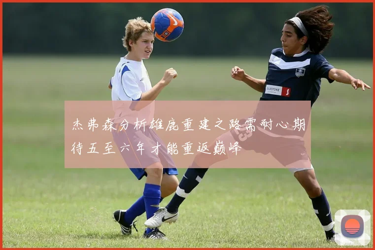 杰弗森分析雄鹿重建之路需耐心期待五至六年才能重返巅峰
