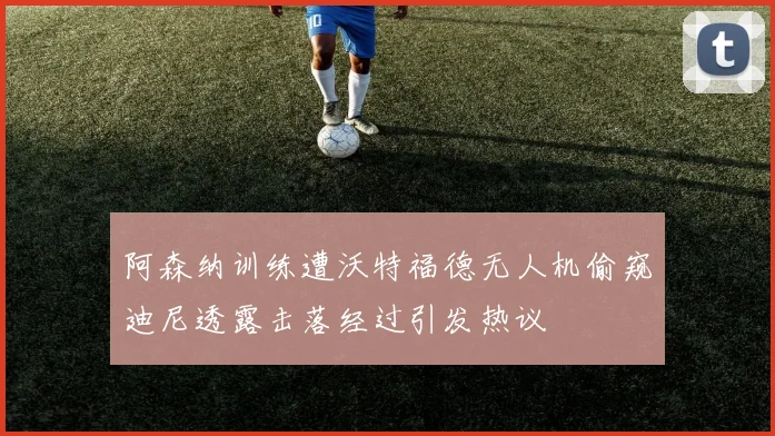 阿森纳训练遭沃特福德无人机偷窥迪尼透露击落经过引发热议