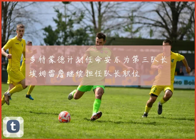 多特蒙德计划任命安东为第三队长埃姆雷詹继续担任队长职位