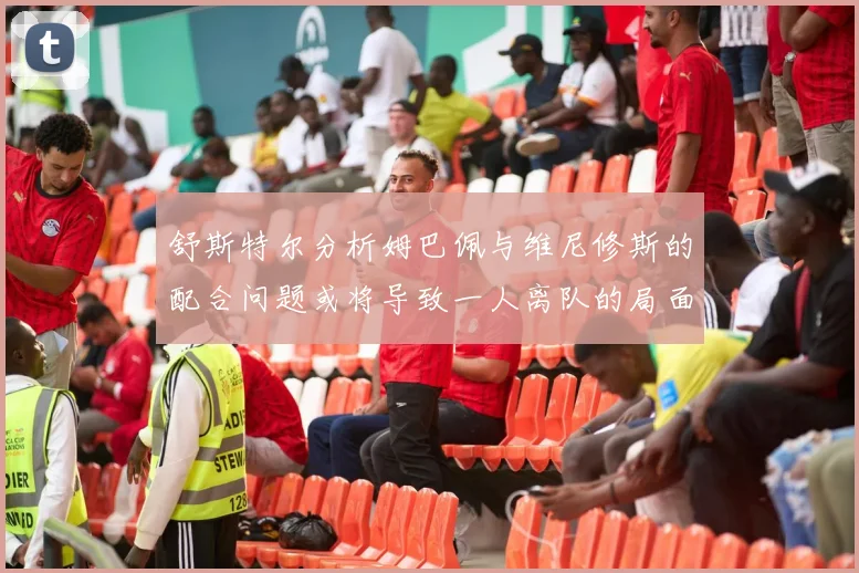 舒斯特尔分析姆巴佩与维尼修斯的配合问题或将导致一人离队的局面