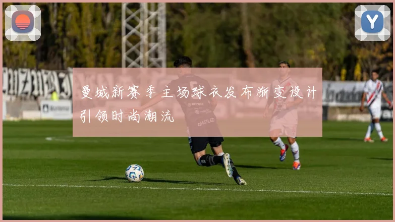曼城新赛季主场球衣发布渐变设计引领时尚潮流