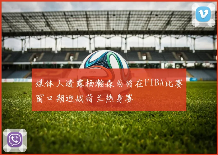 媒体人透露杨瀚森或将在FIBA比赛窗口期迎战荷兰热身赛