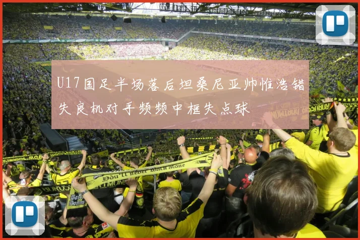 U17国足半场落后坦桑尼亚帅惟浩错失良机对手频频中框失点球