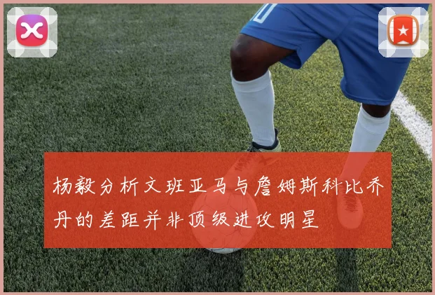 杨毅分析文班亚马与詹姆斯科比乔丹的差距并非顶级进攻明星