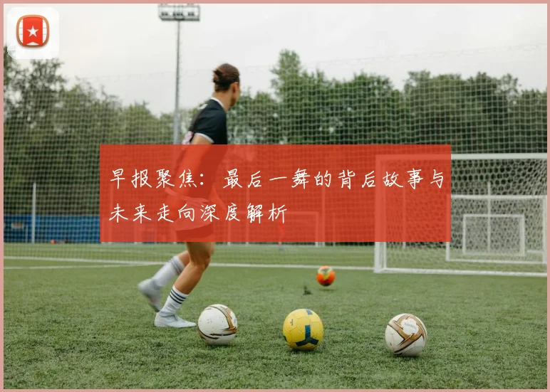 早报聚焦：最后一舞的背后故事与未来走向深度解析