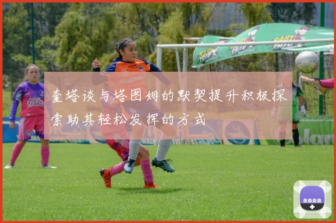 奎塔谈与塔图姆的默契提升积极探索助其轻松发挥的方式