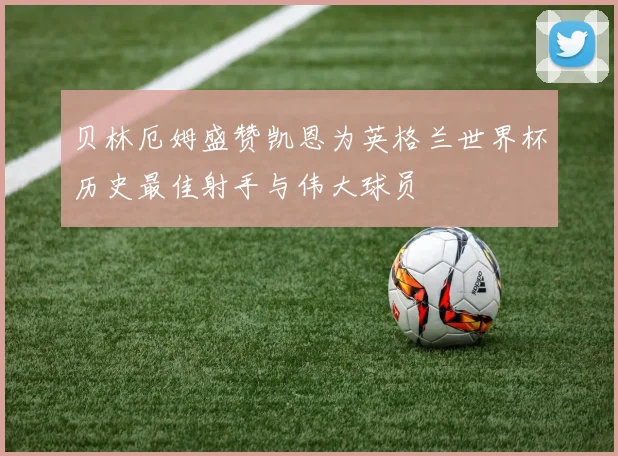 贝林厄姆盛赞凯恩为英格兰世界杯历史最佳射手与伟大球员